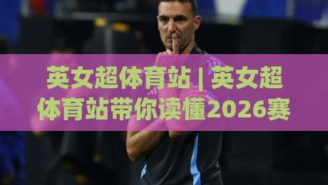 英女超体育站 | 英女超体育站带你读懂2026赛季女足英超观赛门道：从直播入口到数据追踪的完整路径|今晚靠谱最火博球网解说让球盘高清技巧预选竞投