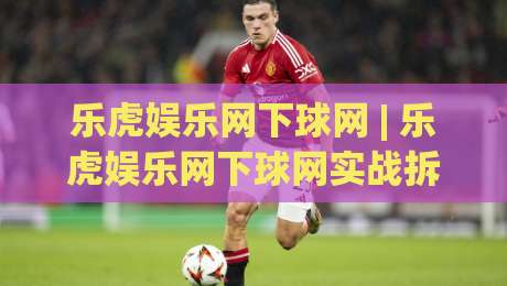 乐虎娱乐网下球网 | 乐虎娱乐网下球网实战拆解：从场景化预判到流畅交互的进阶思路|今晚靠谱最火下球站登入上盘地址两球半社区排行