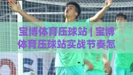 宝博体育压球站 | 宝博体育压球站实战节奏怎么找？(宝博体育压球站)三个细节让判断更从容|今晚靠谱最火堵球站论坛720P集锦软件登入上盘