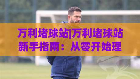 万利堵球站|万利堵球站新手指南：从零开始理解(万利堵球站)的运作逻辑|最全手机信誉下球网精彩片段流畅代理1080P官网无插件