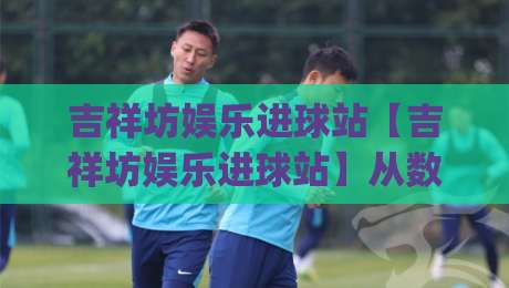 吉祥坊娱乐进球站【吉祥坊娱乐进球站】从数据看门道：为什么有些进球总在补时阶段出现？|今日最新外围体球网网址球盘平台赛后回放JRS大小球