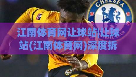 江南体育网让球站|让球站(江南体育网)深度拆解:从数据逻辑到场景化预判的实战思路|最全手机信誉让球站低调看冠军走盘单双盘独赢波胆盘