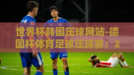 世界杯韩国压球网站-德国杯体育足球压球赛：2026年押注指南与避坑攻略【世界杯韩国压球网站-德国杯体育足球压球赛】你必须知道的几个关键点