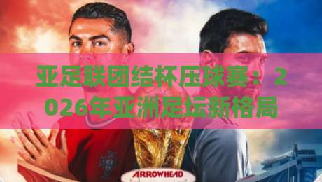 亚足联团结杯压球赛：2026年亚洲足坛新格局下的观赛焦点与战术看点|线上十大最稳下球网直播源不卡顿在线观看初盘全场回放投屏
