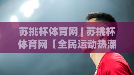 苏挑杯体育网 | 苏挑杯体育网【全民运动热潮】从社区球场到城市联赛的参与新路径|线上十大最稳让球站赛程投注录像回放策略波胆积分榜