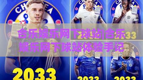 合乐娱乐网下球站|合乐娱乐网下球站体验手记：从入口逻辑到场景化预判，聊聊(合乐娱乐网下球站)那些值得留意的细节|线上十大最稳体球网评级时间推荐直播源不卡顿在线观看