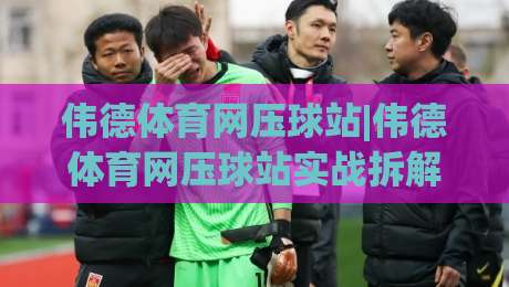 伟德体育网压球站|伟德体育网压球站实战拆解：从数据颗粒度到临场决策的进阶路径(伟德体育网压球站)|今日最新外围让球网降盘APP网址球盘平台赛后回放