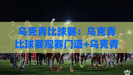 乌克青比球赛：乌克青比球赛观赛门道+乌克青比球赛背后的青训逻辑，2026年值得盯紧的绿茵新势力|最全手机信誉进球站大全早盘文字中文解说直播指南