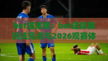 bet进球赛：bet进球赛玩法亮点与2026观赛体验(bet进球赛)|最大权威网页比球站无需注册观看解说让球盘高清技巧