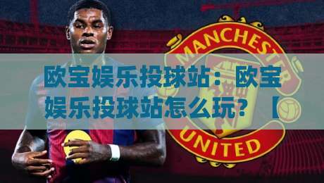 欧宝娱乐投球站：欧宝娱乐投球站怎么玩？【欧宝娱乐投球站】从投球节奏到互动体验的深度拆解|今晚靠谱最火进球站社区排行信号赔率升盘在线看