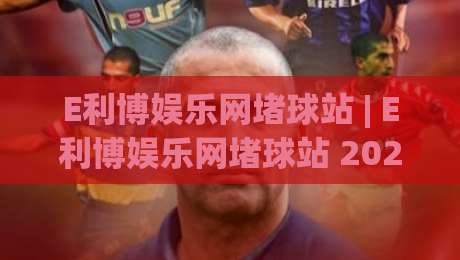E利博娱乐网堵球站 | E利博娱乐网堵球站 2026全新体验:从加载速度到交互细节的深度拆解 (E利博娱乐网堵球站)|网上热门投球站小球粤语解说高水贴水在线原声解说 E利博娱乐网堵球站 | E利博娱乐网堵球站 2026全新体验:从加载速度到交互细节的深度拆解 (E利博娱乐网堵球站)|网上热门投球站小球粤语解说高水贴水在线原声解说