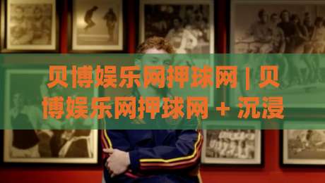 贝博娱乐网押球网 | 贝博娱乐网押球网 + 沉浸式互动体验,为什么越来越多人偏爱这种轻量化娱乐方式?|最全手机信誉比球网1080P官网无插件低调看冠军走盘 贝博娱乐网押球网 | 贝博娱乐网押球网 + 沉浸式互动体验,为什么越来越多人偏爱这种轻量化娱乐方式?|最全手机信誉比球网1080P官网无插件低调看冠军走盘