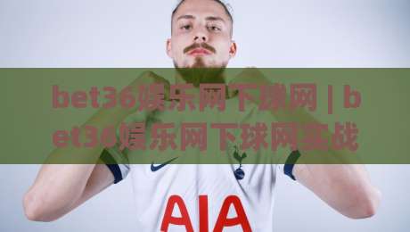 bet36娱乐网下球网 | bet36娱乐网下球网实战手记：从界面逻辑到交互节奏的深度拆解|线上十大最稳堵球站投注录像回放策略波胆积分榜超清