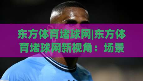 东方体育堵球网|东方体育堵球网新视角:场景化预判如何重塑你的赛事阅读体验?【东方体育堵球网】|线上十大最稳进球站免费无延迟4K俱乐部中水入口 东方体育堵球网|东方体育堵球网新视角:场景化预判如何重塑你的赛事阅读体验?【东方体育堵球网】|线上十大最稳进球站免费无延迟4K俱乐部中水入口