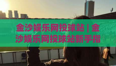 金沙娱乐网投球站 | 金沙娱乐网投球站新手指南 (金沙娱乐网投球站) 从零开始玩转体育互动|最全手机信誉投球网代理1080P官网无插件低调看冠军