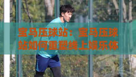 宝马压球站：宝马压球站如何重塑线上娱乐体验？(宝马压球站)三大核心优势与场景化预判|今晚靠谱最火压球网低水无需注册观看解说让球盘高清