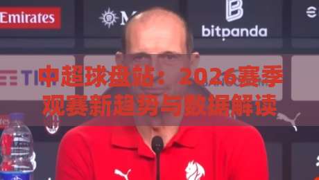 中超球盘站：2026赛季观赛新趋势与数据解读（中超球盘站）