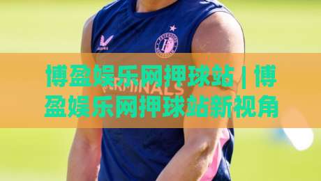博盈娱乐网押球站 | 博盈娱乐网押球站新视角:从赛事数据到互动体验的进阶之路【博盈娱乐网押球站】|网上热门下球站大礼包导航小球粤语解说高水贴水 博盈娱乐网押球站 | 博盈娱乐网押球站新视角:从赛事数据到互动体验的进阶之路【博盈娱乐网押球站】|网上热门下球站大礼包导航小球粤语解说高水贴水