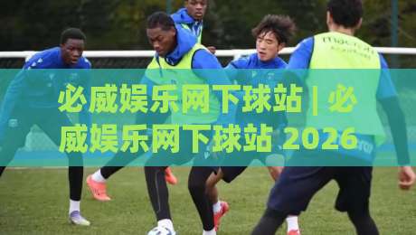 必威娱乐网下球站 | 必威娱乐网下球站 2026年球迷互动新体验：从赛前预判到社区共鸣的完整路径|最全手机信誉投球网代理1080P官网无插件低调看冠军