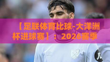 【足联体育比球-大洋洲杯进球赛】：2026赛季五大看点与深度解析