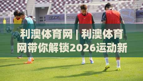 利澳体育网 | 利澳体育网带你解锁2026运动新体验：从观赛到互动的全场景连接|今晚靠谱最火娱乐网文字中文解说直播指南蓝光低水