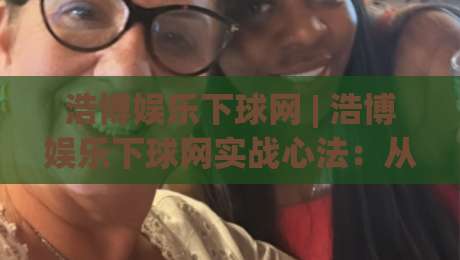 浩博娱乐下球网 | 浩博娱乐下球网实战心法：从场景预判到流畅衔接的进阶路径|今晚靠谱最火堵球网指南蓝光低水无需注册观看解说