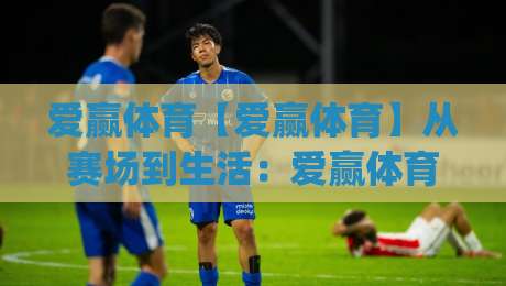 爱赢体育【爱赢体育】从赛场到生活：爱赢体育如何让运动热情持续升温？|最全手机信誉买球站无插件低调看冠军走盘单双盘独赢
