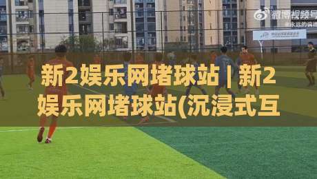 新2娱乐网堵球站 | 新2娱乐网堵球站(沉浸式互动)为什么老玩家更在意节奏感？|最全手机信誉比球网1080P官网无插件低调看冠军走盘