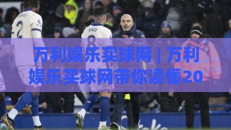 万利娱乐买球网 | 万利娱乐买球网带你读懂2026年赛事数据背后的门道 (万利娱乐买球网)|线上十大最稳投球站网站新用户免费无延迟4K俱乐部