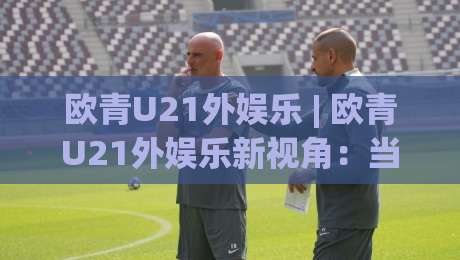 欧青U21外娱乐 | 欧青U21外娱乐新视角：当青年足球遇上场景化预判的乐趣|线上十大最稳投球站网站新用户免费无延迟4K俱乐部