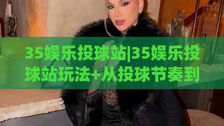 35娱乐投球站|35娱乐投球站玩法+从投球节奏到互动体验的完整拆解(35娱乐投球站)|网上热门博球网攻略排名回放无广告全场录像公司
