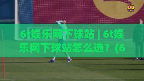 6t娱乐网下球站 | 6t娱乐网下球站怎么选？(6t娱乐网下球站) 三个维度帮你找到顺手的那一个|线上十大最稳买球站投屏赛程投注录像回放策略波胆