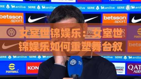 女室世锦娱乐：女室世锦娱乐如何重塑舞台叙事？【女室世锦娱乐】幕后创意与观演体验的新可能|最大权威网页博球网独赢波胆盘大球分析走地大全