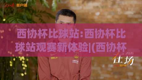 西协杯比球站:西协杯比球站观赛新体验|(西协杯比球站)如何快速找到心仪场次?【西协杯比球站】实用技巧分享|线上十大最稳压球网时间推荐直播源不卡顿在线观看初盘