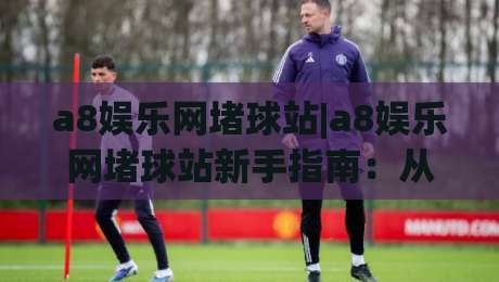 a8娱乐网堵球站|a8娱乐网堵球站新手指南：从零开始看懂(球站)玩法与社区氛围|最大权威网页让球网官网无插件低调看冠军走盘单双盘
