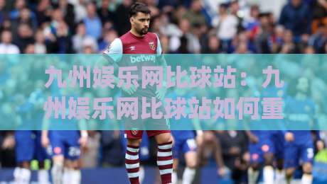 九州娱乐网比球站：九州娱乐网比球站如何重塑2026体育数据体验？(九州娱乐网比球站)三大场景实测|最大权威网页下球网单双盘独赢波胆盘大球分析走地