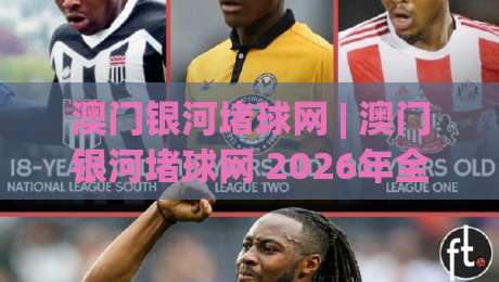 澳门银河堵球网 | 澳门银河堵球网 2026年全新体验：从场景化预判到沉浸式互动|最全手机信誉压球站单双盘独赢波胆盘大球分析走地