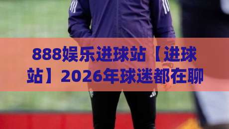 888娱乐进球站【进球站】2026年球迷都在聊什么？888娱乐进球站(实时互动)新玩法|最大权威网页让球网官网无插件低调看冠军走盘单双盘