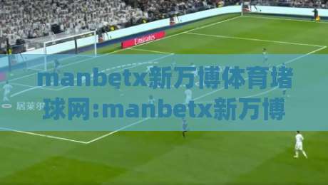 manbetx新万博体育堵球网:manbetx新万博体育堵球网如何融入2026体育内容生态【manbetx新万博体育堵球网】从信息触达到体验升级|最大权威网页堵球网无插件低调看冠军走盘单双盘独赢