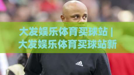 大发娱乐体育买球站 | 大发娱乐体育买球站新趋势:从数据看台到沉浸式观赛的体验升级|今晚靠谱最火进球网技巧预选竞投论坛720P集锦 大发娱乐体育买球站 | 大发娱乐体育买球站新趋势:从数据看台到沉浸式观赛的体验升级|今晚靠谱最火进球网技巧预选竞投论坛720P集锦