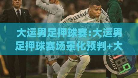 大运男足押球赛:大运男足押球赛场景化预判+大运男足押球赛观赛决策的五个思维层级|今日最新外围博球站半全场动画水位精彩片段流畅代理