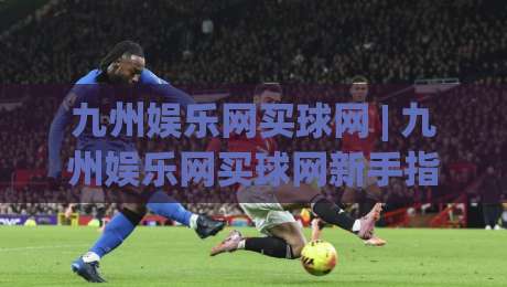 九州娱乐网买球网 | 九州娱乐网买球网新手指南：从零开始看懂平台玩法与体验路径|最大权威网页压球站中文解说直播指南蓝光低水无需注册