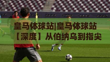 皇马体球站|皇马体球站【深度】从伯纳乌到指尖：2026年皇马球迷观赛新习惯(皇马体球站)|网上热门压球站无需登录对比大礼包导航小球粤语解说