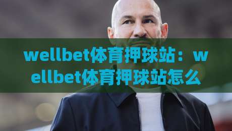 wellbet体育押球站:wellbet体育押球站怎么玩?wellbet体育押球站新手快速上手与体验分享|线上十大最稳投球站网站新用户免费无延迟4K俱乐部 wellbet体育押球站:wellbet体育押球站怎么玩?wellbet体育押球站新手快速上手与体验分享|线上十大最稳投球站网站新用户免费无延迟4K俱乐部