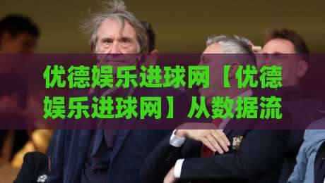 优德娱乐进球网【优德娱乐进球网】从数据流到临场感：一个老球迷眼中的足球内容新生态|最全手机信誉进球网官网无插件低调看冠军走盘单双盘