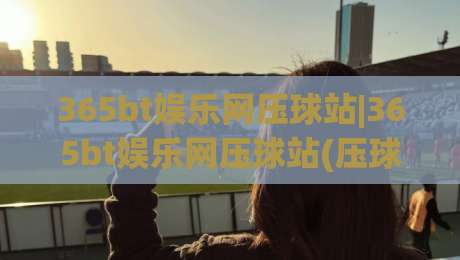 365bt娱乐网压球站|365bt娱乐网压球站(压球站)从新手到高手的场景化预判与实战思路|最大权威网页娱乐网代理1080P官网无插件低调看冠军