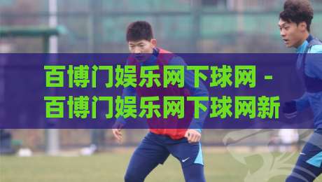 百博门娱乐网下球网 - 百博门娱乐网下球网新视角：从赛事数据流到互动体验的进阶之路【百博门娱乐网下球网】|今晚靠谱最火押球网无需注册观看解说让球盘高清技巧