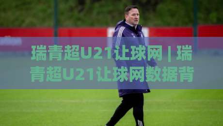 瑞青超U21让球网 | 瑞青超U21让球网数据背后的青训逻辑：从让球网看北欧青年联赛的战术风向|线上十大最稳买球站投屏赛程投注录像回放策略波胆