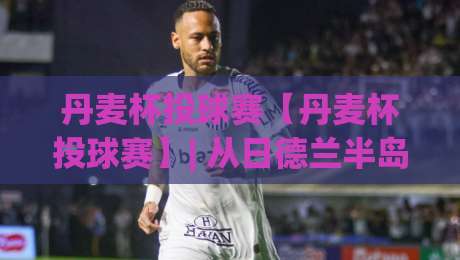 丹麦杯投球赛【丹麦杯投球赛】| 从日德兰半岛到哥本哈根：一场全民投掷狂欢的冷知识(丹麦杯投球赛)|最全手机信誉堵球网视频半全场动画水位精彩片段流畅