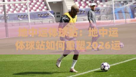 地中运体球站：地中运体球站如何重塑2026运动社交新体验？地中运体球站(新玩法)|最全手机信誉进球网官网无插件低调看冠军走盘单双盘
